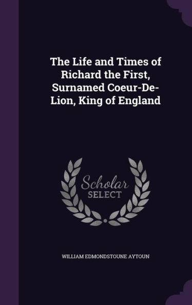 The Life And Times Of Richard The First, Surnamed Coeur-De-Lion, King Of England