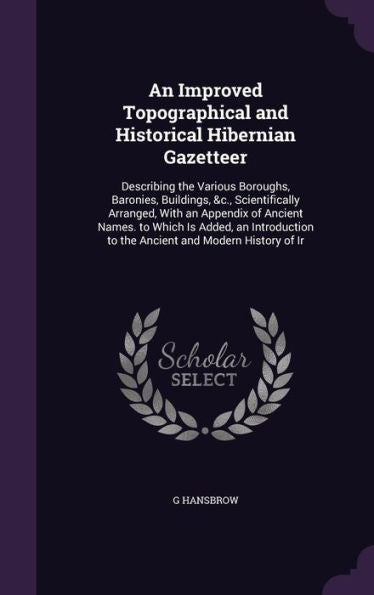An Improved Topographical And Historical Hibernian Gazetteer: Describing The Various Boroughs, Baronies, Buildings, &C., Scientifically Arranged, With ... To The Ancient And Modern History Of Ir