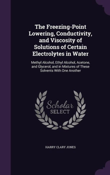 The Freezing-Point Lowering, Conductivity, And Viscosity Of Solutions Of Certain Electrolytes In Water: Methyl Alcohol, Ethyl Alcohol, Acetone, And ... Mixtures Of These Solvents With One Another