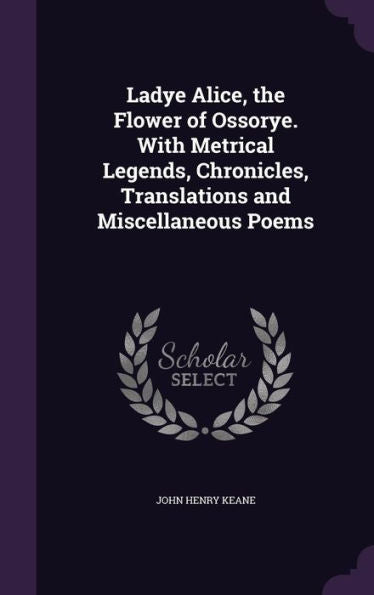 Ladye Alice, The Flower Of Ossorye. With Metrical Legends, Chronicles, Translations And Miscellaneous Poems