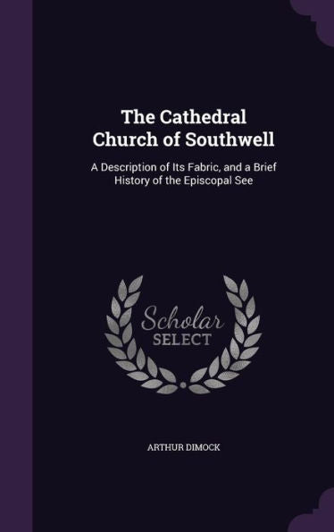The Cathedral Church Of Southwell: A Description Of Its Fabric, And A Brief History Of The Episcopal See