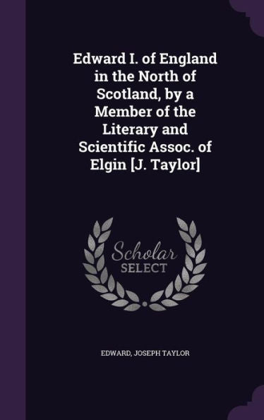 Edward I. Of England In The North Of Scotland, By A Member Of The Literary And Scientific Assoc. Of Elgin [J. Taylor]