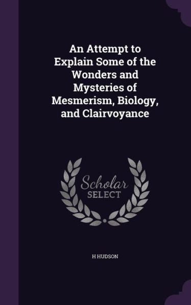 An Attempt To Explain Some Of The Wonders And Mysteries Of Mesmerism, Biology, And Clairvoyance