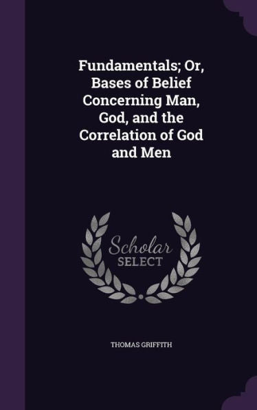 Fundamentals; Or, Bases Of Belief Concerning Man, God, And The Correlation Of God And Men
