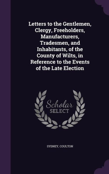 Letters To The Gentlemen, Clergy, Freeholders, Manufacturers, Tradesmen, And Inhabitants, Of The County Of Wilts, In Reference To The Events Of The Late Election