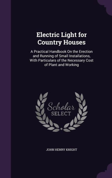 Electric Light For Country Houses: A Practical Handbook On The Erection And Running Of Small Installations, With Particulars Of The Necessary Cost Of Plant And Working