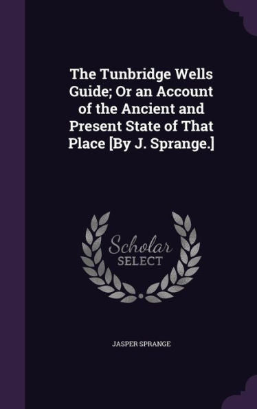 The Tunbridge Wells Guide; Or An Account Of The Ancient And Present State Of That Place [By J. Sprange.]