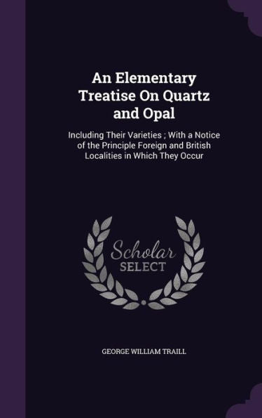 An Elementary Treatise On Quartz And Opal: Including Their Varieties; With A Notice Of The Principle Foreign And British Localities In Which They Occur