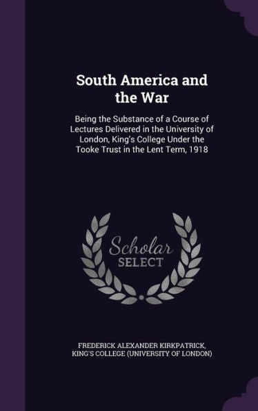 South America And The War: Being The Substance Of A Course Of Lectures Delivered In The University Of London, King's College Under The Tooke Trust In The Lent Term, 1918