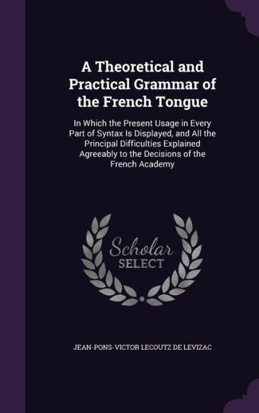 A Theoretical And Practical Grammar Of The French Tongue: In Which The Present Usage In Every Part Of Syntax Is Displayed, And All The Principal ... To The Decisions Of The French Academy