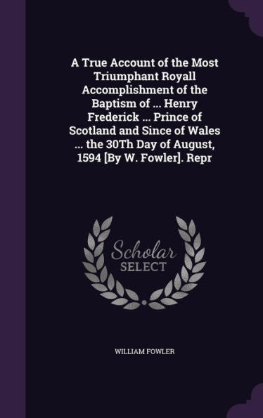 A True Account Of The Most Triumphant Royall Accomplishment Of The Baptism Of ... Henry Frederick ... Prince Of Scotland And Since Of Wales ... The 30Th Day Of August, 1594 [By W. Fowler]. Repr