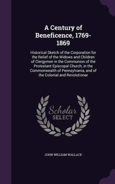 A Century Of Beneficence, 1769-1869: Historical Sketch Of The Corporation For The Relief Of The Widows And Children Of Clergymen In The Communion Of ... And Of The Colonial And Revolutionar