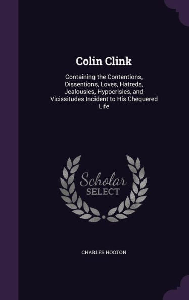 Colin Clink: Containing The Contentions, Dissentions, Loves, Hatreds, Jealousies, Hypocrisies, And Vicissitudes Incident To His Chequered Life