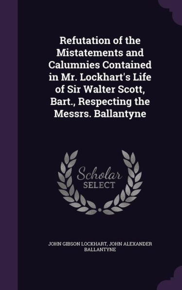 Refutation Of The Mistatements And Calumnies Contained In Mr. Lockhart's Life Of Sir Walter Scott, Bart., Respecting The Messrs. Ballantyne