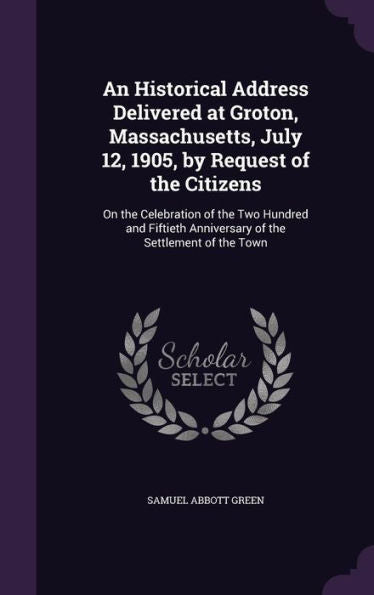 An Historical Address Delivered At Groton, Massachusetts, July 12, 1905, By Request Of The Citizens: On The Celebration Of The Two Hundred And Fiftieth Anniversary Of The Settlement Of The Town
