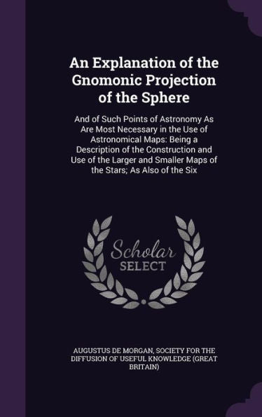 An Explanation Of The Gnomonic Projection Of The Sphere: And Of Such Points Of Astronomy As Are Most Necessary In The Use Of Astronomical Maps: Being ... Smaller Maps Of The Stars; As Also Of The Six
