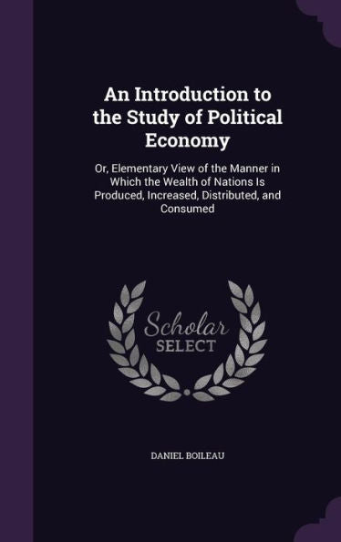 An Introduction To The Study Of Political Economy: Or, Elementary View Of The Manner In Which The Wealth Of Nations Is Produced, Increased, Distributed, And Consumed