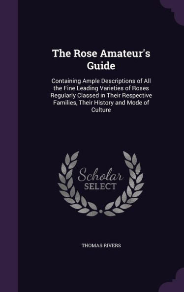 The Rose Amateur's Guide: Containing Ample Descriptions Of All The Fine Leading Varieties Of Roses Regularly Classed In Their Respective Families, Their History And Mode Of Culture
