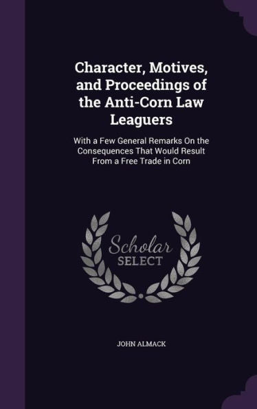 Character, Motives, And Proceedings Of The Anti-Corn Law Leaguers: With A Few General Remarks On The Consequences That Would Result From A Free Trade In Corn