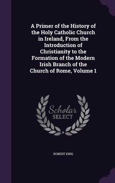 A Primer Of The History Of The Holy Catholic Church In Ireland, From The Introduction Of Christianity To The Formation Of The Modern Irish Branch Of The Church Of Rome, Volume 1