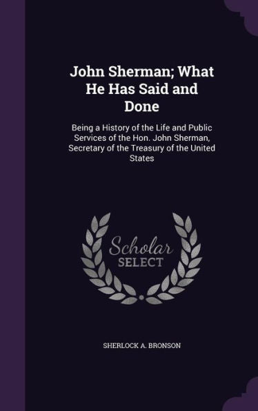 John Sherman; What He Has Said And Done: Being A History Of The Life And Public Services Of The Hon. John Sherman, Secretary Of The Treasury Of The United States