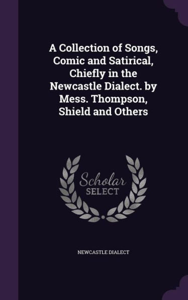 A Collection Of Songs, Comic And Satirical, Chiefly In The Newcastle Dialect. By Mess. Thompson, Shield And Others