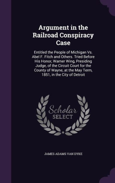 Argument In The Railroad Conspiracy Case: Entitled The People Of Michigan Vs. Abel F. Fitch And Others. Tried Before His Honor, Warner Wing, Presiding ... At The May Term, 1851, In The City Of Detroit