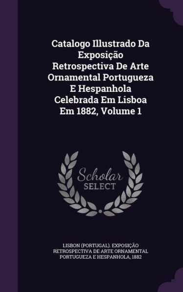 Catalogo Illustrado Da Exposi?o Retrospectiva De Arte Ornamental Portugueza E Hespanhola Celebrada Em Lisboa Em 1882, Volume 1