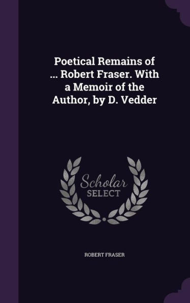 Poetical Remains Of ... Robert Fraser. With A Memoir Of The Author, By D. Vedder