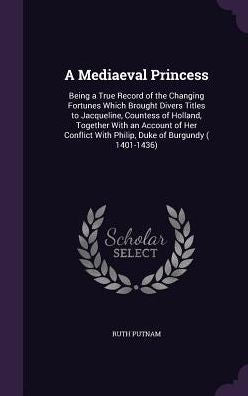 A Mediaeval Princess: Being A True Record Of The Changing Fortunes Which Brought Divers Titles To Jacqueline, Countess Of Holland, Together With An ... With Philip, Duke Of Burgundy ( 1401-1436)