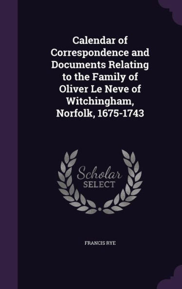 Calendar Of Correspondence And Documents Relating To The Family Of Oliver Le Neve Of Witchingham, Norfolk, 1675-1743
