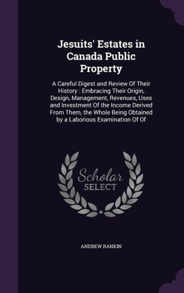 Jesuits' Estates In Canada Public Property: A Careful Digest And Review Of Their History: Embracing Their Origin, Design, Management, Revenues, Uses ... Obtained By A Laborious Examination Of Of