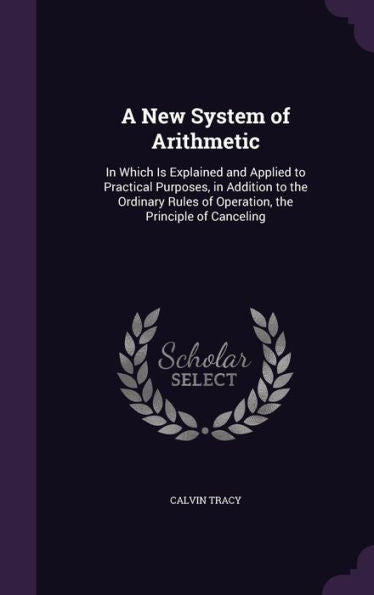 A New System Of Arithmetic: In Which Is Explained And Applied To Practical Purposes, In Addition To The Ordinary Rules Of Operation, The Principle Of Canceling