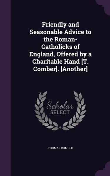 Friendly And Seasonable Advice To The Roman-Catholicks Of England, Offered By A Charitable Hand [T. Comber]. [Another]