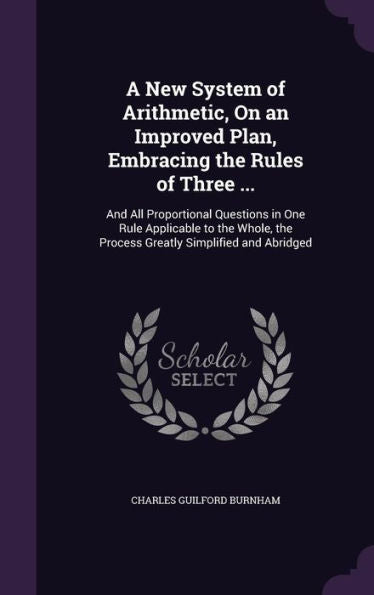 A New System Of Arithmetic, On An Improved Plan, Embracing The Rules Of Three ...: And All Proportional Questions In One Rule Applicable To The Whole, The Process Greatly Simplified And Abridged