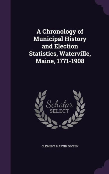 A Chronology Of Municipal History And Election Statistics, Waterville, Maine, 1771-1908