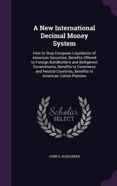 A New International Decimal Money System: How To Stop European Liquidation Of American Securities, Benefits Offered To Foreign Bondholders And ... Benefits To American Cotton Planters