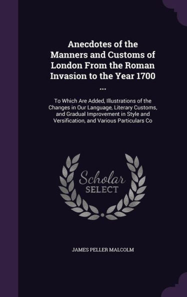 Anecdotes Of The Manners And Customs Of London From The Roman Invasion To The Year 1700 ...: To Which Are Added, Illustrations Of The Changes In Our ... And Versification, And Various Particulars Co