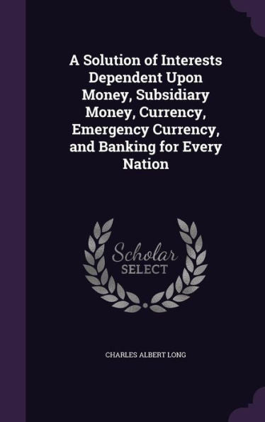 A Solution Of Interests Dependent Upon Money, Subsidiary Money, Currency, Emergency Currency, And Banking For Every Nation