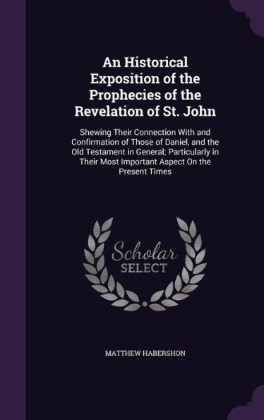 An Historical Exposition Of The Prophecies Of The Revelation Of St. John: Shewing Their Connection With And Confirmation Of Those Of Daniel, And The ... Most Important Aspect On The Present Times
