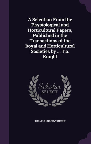 A Selection From The Physiological And Horticultural Papers, Published In The Transactions Of The Royal And Horticultural Societies By ... T.A. Knight