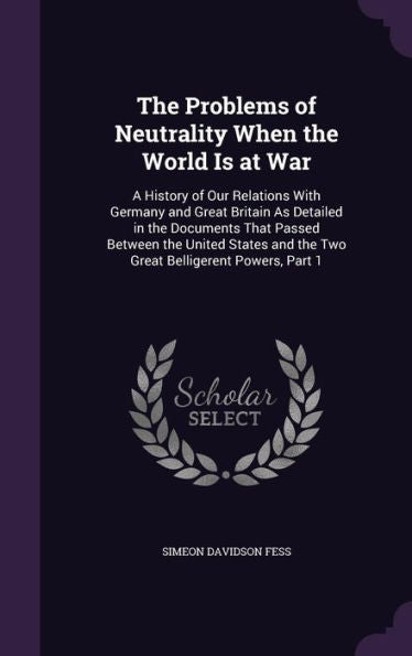 The Problems Of Neutrality When The World Is At War: A History Of Our Relations With Germany And Great Britain As Detailed In The Documents That ... And The Two Great Belligerent Powers, Part 1