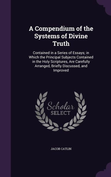 A Compendium Of The Systems Of Divine Truth: Contained In A Series Of Essays; In Which The Principal Subjects Contained In The Holy Scriptures, Are Carefully Arranged, Briefly Discussed, And Improved