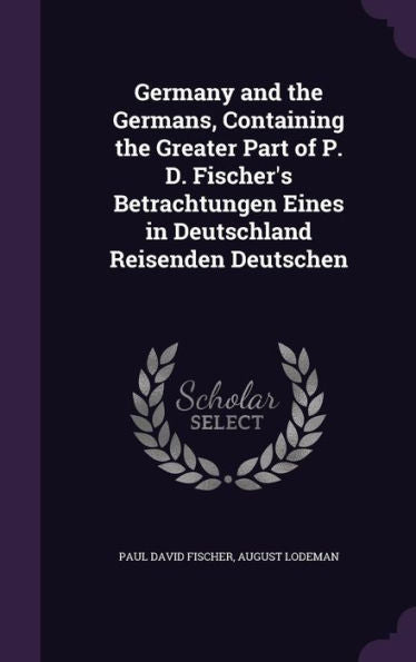 Germany And The Germans, Containing The Greater Part Of P. D. Fischer's Betrachtungen Eines In Deutschland Reisenden Deutschen