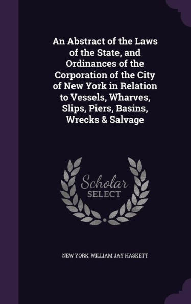 An Abstract Of The Laws Of The State, And Ordinances Of The Corporation Of The City Of New York In Relation To Vessels, Wharves, Slips, Piers, Basins, Wrecks & Salvage