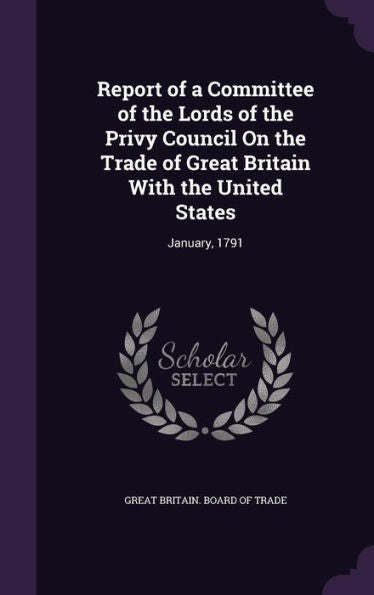 Report Of A Committee Of The Lords Of The Privy Council On The Trade Of Great Britain With The United States: January, 1791