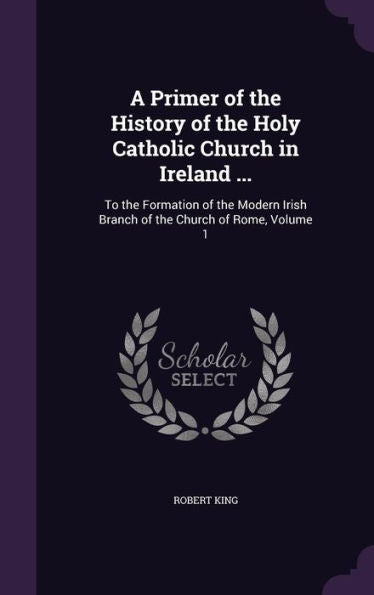 A Primer Of The History Of The Holy Catholic Church In Ireland ...: To The Formation Of The Modern Irish Branch Of The Church Of Rome, Volume 1