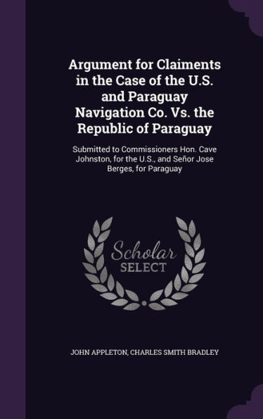 Argument For Claiments In The Case Of The U.S. And Paraguay Navigation Co. Vs. The Republic Of Paraguay: Submitted To Commissioners Hon. Cave ... The U.S., And Senr Jose Berges, For Paraguay