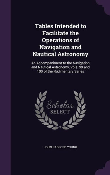 Tables Intended To Facilitate The Operations Of Navigation And Nautical Astronomy: An Accompaniment To The Navigation And Nautical Astronomy, Vols. 99 And 100 Of The Rudimentary Series