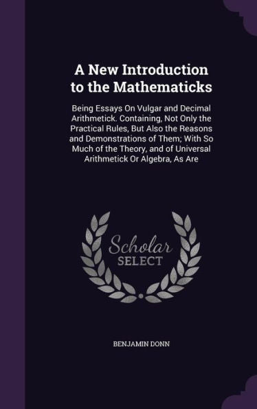 A New Introduction To The Mathematicks: Being Essays On Vulgar And Decimal Arithmetick. Containing, Not Only The Practical Rules, But Also The Reasons ... Of Universal Arithmetick Or Algebra, As Are